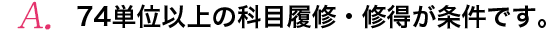 3年間で74単位以上の科目履修・修得が条件です。